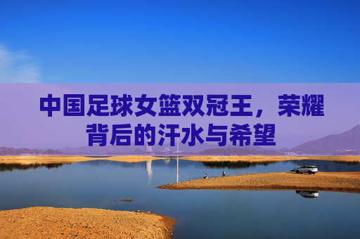中国足球女篮双冠王,荣耀背后的汗水与希望