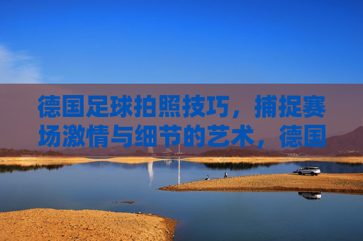 德国足球拍照技巧,捕捉赛场激情与细节的艺术,德国足球拍照技巧,捕捉赛场激情与细节的艺术