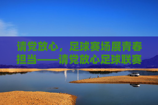 请党放心，足球赛场展青春担当——请党放心足球联赛的青春答卷