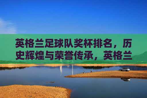 英格兰足球队奖杯排名，历史辉煌与荣誉传承，英格兰足球队奖杯排名，历史辉煌与荣誉传承