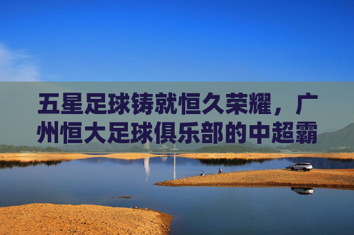 五星足球铸就恒久荣耀,广州恒大足球俱乐部的中超霸业与亚冠辉煌,五星足球铸就恒久荣耀,广州恒大足球俱乐部的中超霸业与亚冠辉煌