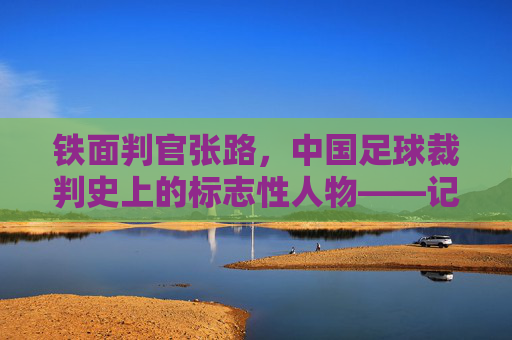 铁面判官张路,中国足球裁判史上的标志性人物——记著名足球裁判员张路