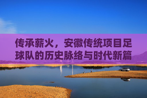 传承薪火,安徽传统项目足球队的历史脉络与时代新篇,传承薪火,安徽传统项目足球队的历史脉络与时代新篇