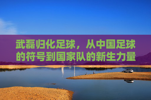 武磊归化足球,从中国足球的符号到国家队的新生力量?武磊归化足球,从中国足球符号到国家队新生力量?