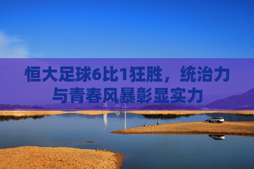 恒大足球6比1狂胜,统治力与青春风暴彰显实力