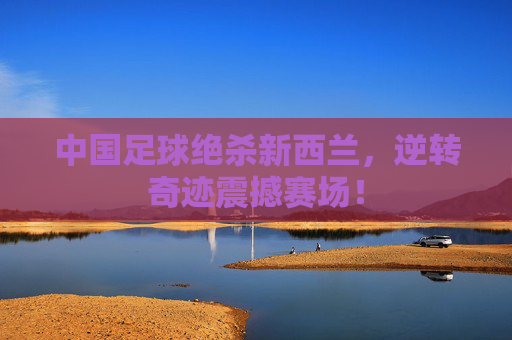 中国足球绝杀新西兰,逆转奇迹震撼赛场!