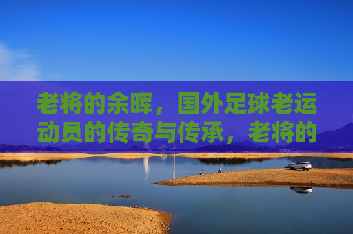 老将的余晖,国外足球老运动员的传奇与传承,老将的余晖,国外足球传奇的传承与落幕