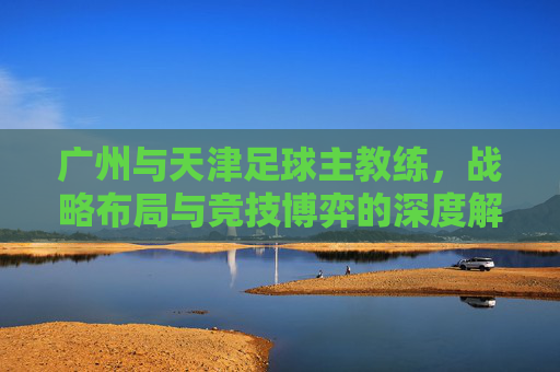 广州与天津足球主教练，战略布局与竞技博弈的深度解析