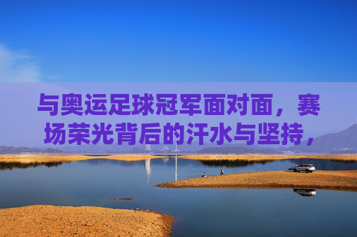 与奥运足球冠军面对面,赛场荣光背后的汗水与坚持,与奥运足球冠军面对面,赛场荣光背后的汗水与坚持