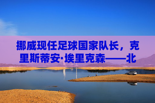 挪威现任足球国家队长,克里斯蒂安·埃里克森——北欧足球的旗帜与传奇领袖