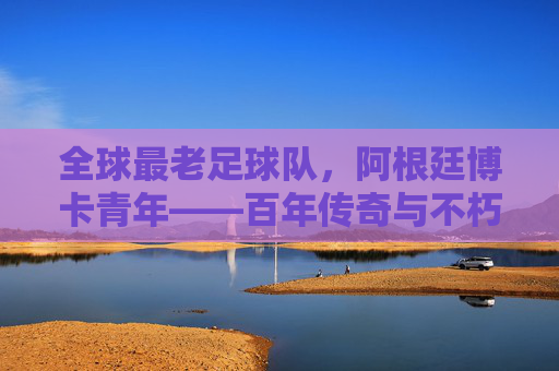 全球最老足球队,阿根廷博卡青年——百年传奇与不朽精神