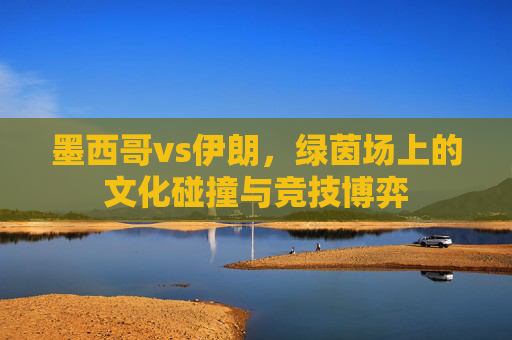 墨西哥vs伊朗,绿茵场上的文化碰撞与竞技博弈