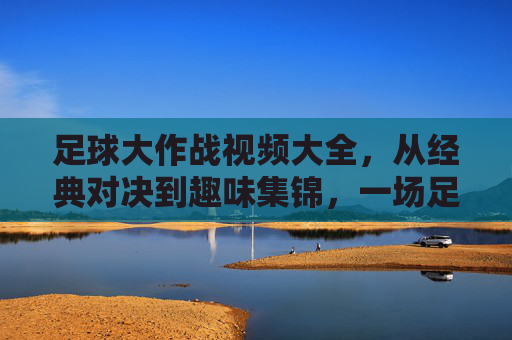 足球大作战视频大全，从经典对决到趣味集锦，一场足球盛宴的完整指南，足球大作战视频大全，从经典对决到趣味集锦，一场足球盛宴的完整指南