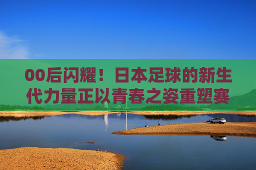 00后闪耀!日本足球的新生代力量正以青春之姿重塑赛场风貌,00后闪耀,日本足球新生代以青春力量重塑赛场风貌