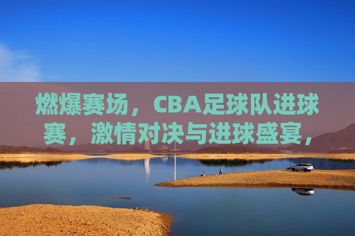 燃爆赛场,CBA足球队进球赛,激情对决与进球盛宴,燃爆赛场,CBA足球赛激情对决与进球盛宴