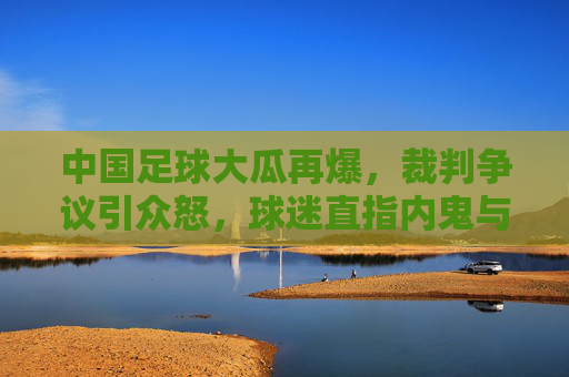 中国足球大瓜再爆，裁判争议引众怒，球迷直指内鬼与伪球迷乱象，中国足球大瓜再爆，裁判争议引众怒，球迷直指内鬼与伪球迷乱象