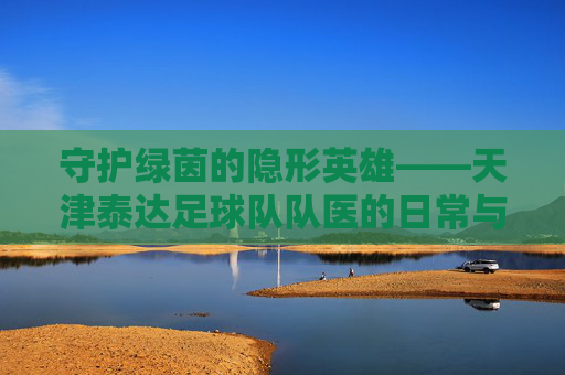 守护绿茵的隐形英雄——天津泰达足球队队医的日常与使命，守护绿茵的隐形英雄——天津泰达足球队队医的日常与使命