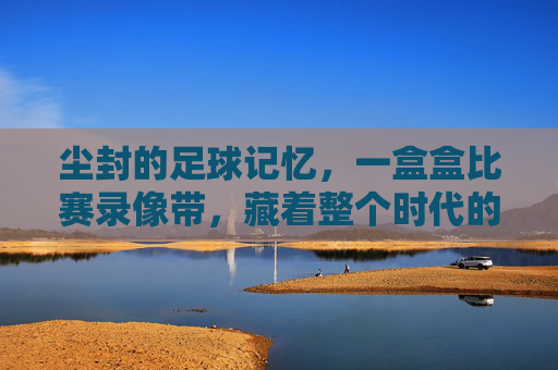 尘封的足球记忆,一盒盒比赛录像带,藏着整个时代的热血与梦想,尘封的足球记忆,一盒盒比赛录像带藏着的时代热血与梦想