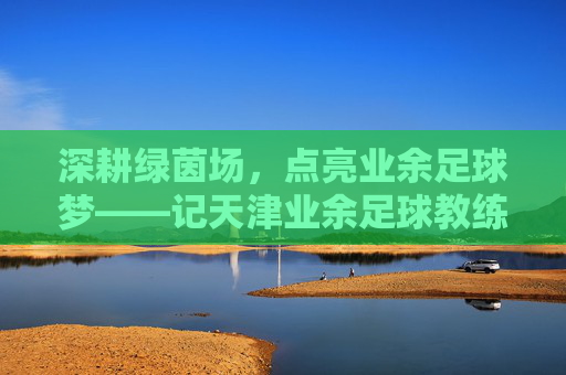 深耕绿茵场,点亮业余足球梦——记天津业余足球教练张斌,深耕绿茵场,点亮业余足球梦——记天津业余足球教练张斌