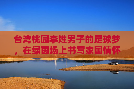 台湾桃园李姓男子的足球梦，在绿茵场上书写家国情怀与时代温度，台湾桃园李姓男子的足球梦，在绿茵场上书写家国情怀与时代温度
