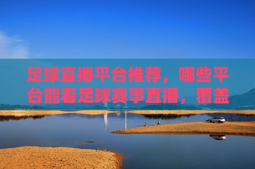 足球直播平台推荐，哪些平台能看足球赛事直播，覆盖热门赛事与高清画质？足球直播平台推荐，热门赛事与高清画质，看球优选平台汇总