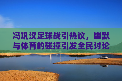 冯巩汉足球战引热议，幽默与体育的碰撞引发全民讨论