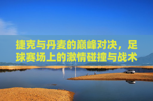 捷克与丹麦的巅峰对决，足球赛场上的激情碰撞与战术博弈，捷克与丹麦的巅峰对决，足球赛场上的激情碰撞与战术博弈