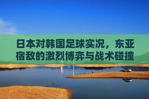 日本对韩国足球实况,东亚宿敌的激烈博弈与战术碰撞,日本对韩国足球实况,东亚宿敌的激烈博弈与战术碰撞