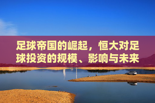 足球帝国的崛起,恒大对足球投资的规模、影响与未来路径,足球帝国的崛起,恒大对足球投资的规模、影响与未来路径