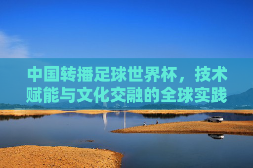 中国转播足球世界杯,技术赋能与文化交融的全球实践,中国转播足球世界杯,技术赋能与文化交融的全球实践