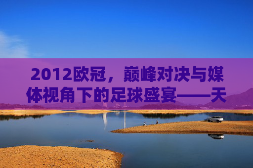 2012欧冠，巅峰对决与媒体视角下的足球盛宴——天下足球的深度解读，2012欧冠，巅峰对决与媒体视角下的足球盛宴——天下足球深度解读