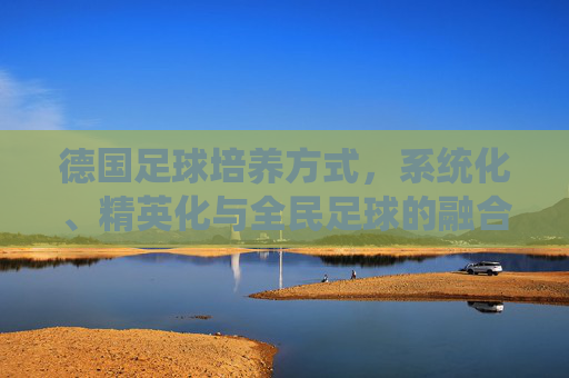 德国足球培养方式,系统化、精英化与全民足球的融合之道,德国足球培养方式,系统化、精英化与全民足球的融合之道