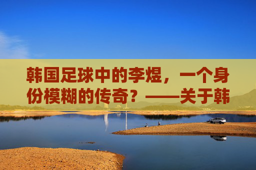 韩国足球中的李煜,一个身份模糊的传奇?——关于韩国足球与李煜关联的探讨,韩国足球中的李煜,一个身份模糊的传奇?