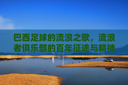 巴西足球的流浪之歌，流浪者俱乐部的百年征途与精神传承，巴西足球的流浪之歌，流浪者俱乐部的百年征途与精神传承