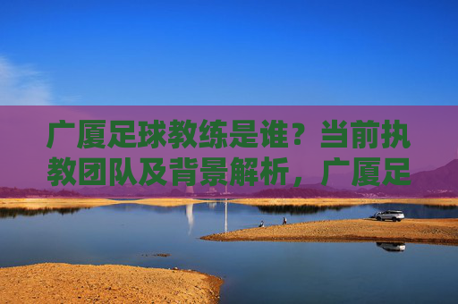 广厦足球教练是谁?当前执教团队及背景解析,广厦足球教练是谁?当前执教团队及背景解析