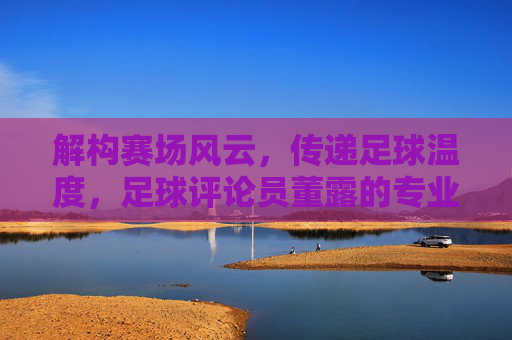 解构赛场风云，传递足球温度，足球评论员董露的专业视角与热情坚守，解构赛场风云，传递足球温度，足球评论员董露的专业视角与热情坚守