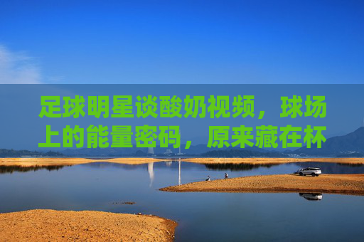 足球明星谈酸奶视频,球场上的能量密码,原来藏在杯中黄金搭配?足球明星揭秘酸奶视频,球场能量密码,原来杯中黄金搭配?