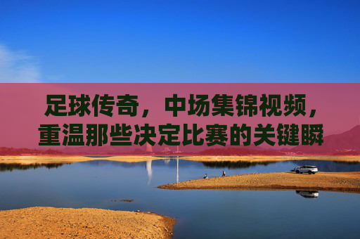 足球传奇，中场集锦视频，重温那些决定比赛的关键瞬间与不朽传奇，足球传奇中场集锦，重温决定比赛的关键瞬间与不朽传奇