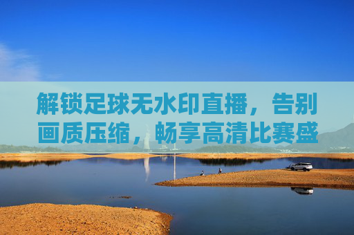 解锁足球无水印直播，告别画质压缩，畅享高清比赛盛宴，解锁足球无水印高清直播，告别画质压缩，畅享比赛盛宴