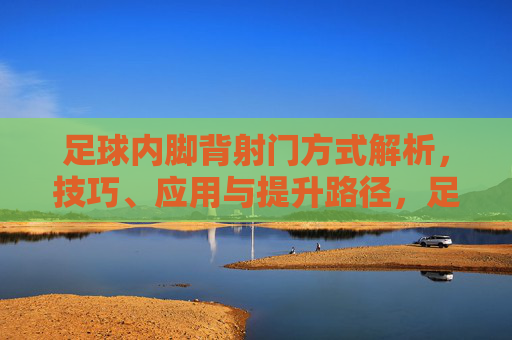 足球内脚背射门方式解析，技巧、应用与提升路径，足球内脚背射门技巧解析，应用与提升路径
