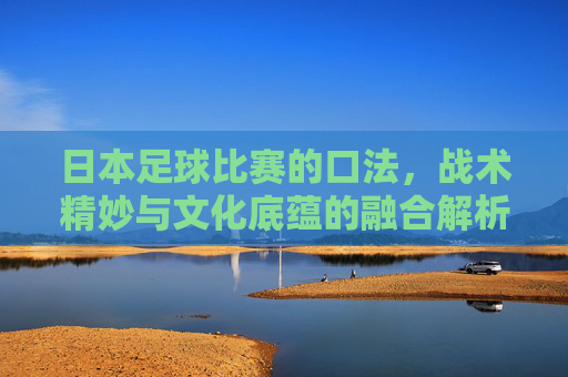 日本足球比赛的口法，战术精妙与文化底蕴的融合解析，日本足球比赛，战术精妙与文化底蕴的融合解析