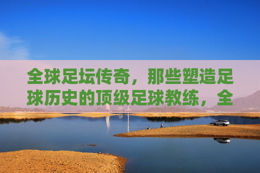全球足坛传奇,那些塑造足球历史的顶级足球教练,全球足坛传奇,那些塑造足球历史的顶级足球教练