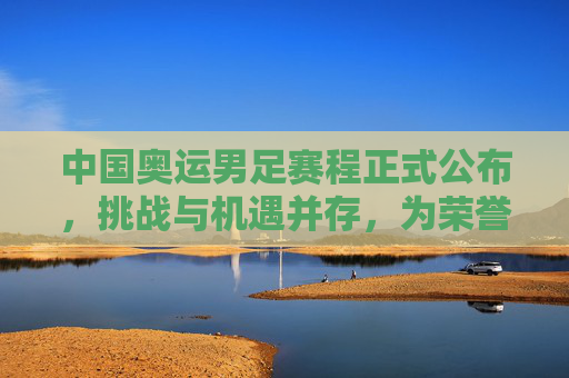 中国奥运男足赛程正式公布,挑战与机遇并存,为荣誉出征