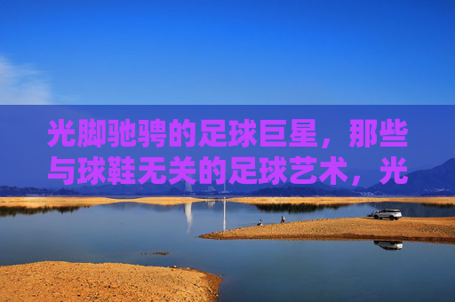 光脚驰骋的足球巨星，那些与球鞋无关的足球艺术，光脚驰骋的足球巨星，那些与球鞋无关的足球艺术