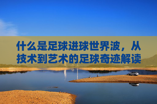 什么是足球进球世界波,从技术到艺术的足球奇迹解读