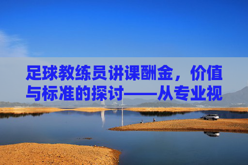 足球教练员讲课酬金,价值与标准的探讨——从专业视角解析行业定价逻辑,足球教练员讲课酬金,价值与标准的探讨——从专业视角解析行业定价逻辑