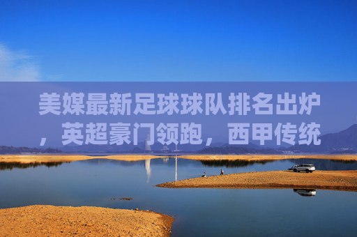 美媒最新足球球队排名出炉,英超豪门领跑,西甲传统强队紧随,球队实力与近期战绩成关键指标,美媒最新足球球队排名出炉,英超豪门领跑 西甲强队紧随,球队实力与近期战绩成关键指标