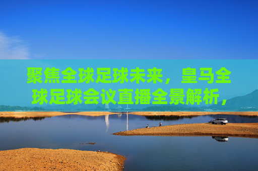 聚焦全球足球未来，皇马全球足球会议直播全景解析，聚焦全球足球未来，皇马全球足球会议直播全景解析