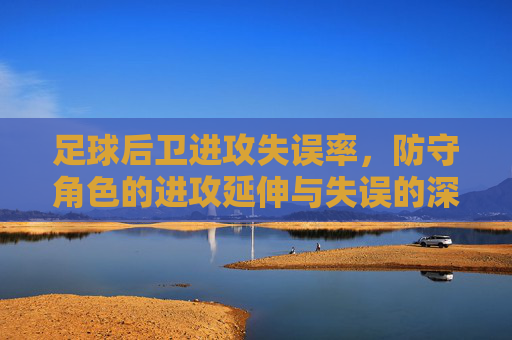 足球后卫进攻失误率,防守角色的进攻延伸与失误的深层剖析,足球后卫进攻失误率,防守角色进攻延伸与失误的深层剖析