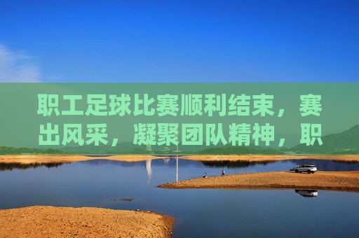 职工足球比赛顺利结束，赛出风采，凝聚团队精神，职工足球赛顺利结束，赛出风采凝聚团队精神